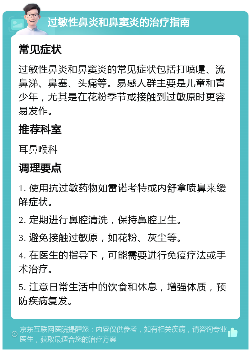 过敏性鼻炎和鼻窦炎的治疗指南 常见症状 过敏性鼻炎和鼻窦炎的常见症状包括打喷嚏、流鼻涕、鼻塞、头痛等。易感人群主要是儿童和青少年，尤其是在花粉季节或接触到过敏原时更容易发作。 推荐科室 耳鼻喉科 调理要点 1. 使用抗过敏药物如雷诺考特或内舒拿喷鼻来缓解症状。 2. 定期进行鼻腔清洗，保持鼻腔卫生。 3. 避免接触过敏原，如花粉、灰尘等。 4. 在医生的指导下，可能需要进行免疫疗法或手术治疗。 5. 注意日常生活中的饮食和休息，增强体质，预防疾病复发。