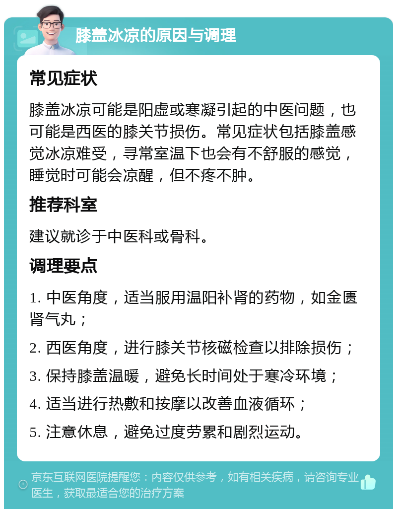 膝盖冰凉的原因与调理 常见症状 膝盖冰凉可能是阳虚或寒凝引起的中医问题，也可能是西医的膝关节损伤。常见症状包括膝盖感觉冰凉难受，寻常室温下也会有不舒服的感觉，睡觉时可能会凉醒，但不疼不肿。 推荐科室 建议就诊于中医科或骨科。 调理要点 1. 中医角度，适当服用温阳补肾的药物，如金匮肾气丸； 2. 西医角度，进行膝关节核磁检查以排除损伤； 3. 保持膝盖温暖，避免长时间处于寒冷环境； 4. 适当进行热敷和按摩以改善血液循环； 5. 注意休息，避免过度劳累和剧烈运动。