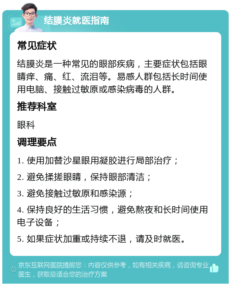 结膜炎就医指南 常见症状 结膜炎是一种常见的眼部疾病，主要症状包括眼睛痒、痛、红、流泪等。易感人群包括长时间使用电脑、接触过敏原或感染病毒的人群。 推荐科室 眼科 调理要点 1. 使用加替沙星眼用凝胶进行局部治疗； 2. 避免揉搓眼睛，保持眼部清洁； 3. 避免接触过敏原和感染源； 4. 保持良好的生活习惯，避免熬夜和长时间使用电子设备； 5. 如果症状加重或持续不退，请及时就医。