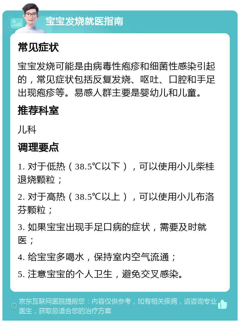 宝宝发烧就医指南 常见症状 宝宝发烧可能是由病毒性疱疹和细菌性感染引起的，常见症状包括反复发烧、呕吐、口腔和手足出现疱疹等。易感人群主要是婴幼儿和儿童。 推荐科室 儿科 调理要点 1. 对于低热（38.5℃以下），可以使用小儿柴桂退烧颗粒； 2. 对于高热（38.5℃以上），可以使用小儿布洛芬颗粒； 3. 如果宝宝出现手足口病的症状，需要及时就医； 4. 给宝宝多喝水，保持室内空气流通； 5. 注意宝宝的个人卫生，避免交叉感染。