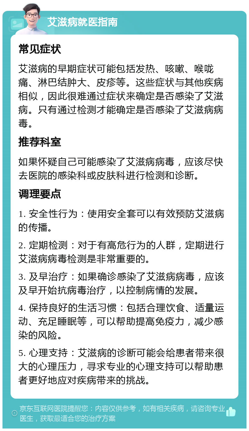 艾滋病就医指南 常见症状 艾滋病的早期症状可能包括发热、咳嗽、喉咙痛、淋巴结肿大、皮疹等。这些症状与其他疾病相似，因此很难通过症状来确定是否感染了艾滋病。只有通过检测才能确定是否感染了艾滋病病毒。 推荐科室 如果怀疑自己可能感染了艾滋病病毒，应该尽快去医院的感染科或皮肤科进行检测和诊断。 调理要点 1. 安全性行为：使用安全套可以有效预防艾滋病的传播。 2. 定期检测：对于有高危行为的人群，定期进行艾滋病病毒检测是非常重要的。 3. 及早治疗：如果确诊感染了艾滋病病毒，应该及早开始抗病毒治疗，以控制病情的发展。 4. 保持良好的生活习惯：包括合理饮食、适量运动、充足睡眠等，可以帮助提高免疫力，减少感染的风险。 5. 心理支持：艾滋病的诊断可能会给患者带来很大的心理压力，寻求专业的心理支持可以帮助患者更好地应对疾病带来的挑战。