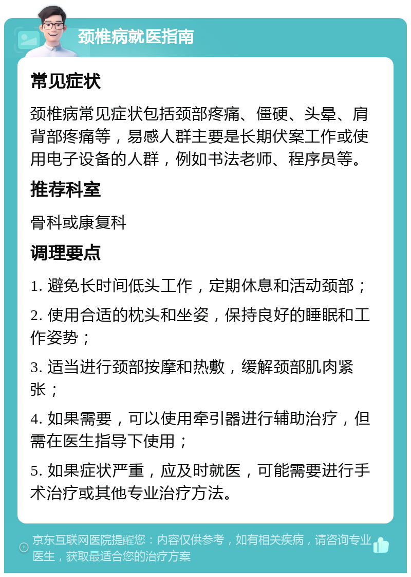 颈椎病就医指南 常见症状 颈椎病常见症状包括颈部疼痛、僵硬、头晕、肩背部疼痛等，易感人群主要是长期伏案工作或使用电子设备的人群，例如书法老师、程序员等。 推荐科室 骨科或康复科 调理要点 1. 避免长时间低头工作，定期休息和活动颈部； 2. 使用合适的枕头和坐姿，保持良好的睡眠和工作姿势； 3. 适当进行颈部按摩和热敷，缓解颈部肌肉紧张； 4. 如果需要，可以使用牵引器进行辅助治疗，但需在医生指导下使用； 5. 如果症状严重，应及时就医，可能需要进行手术治疗或其他专业治疗方法。