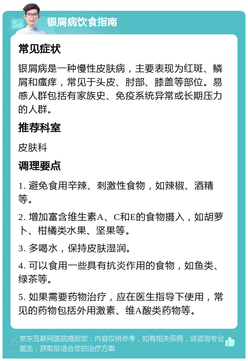 银屑病饮食指南 常见症状 银屑病是一种慢性皮肤病，主要表现为红斑、鳞屑和瘙痒，常见于头皮、肘部、膝盖等部位。易感人群包括有家族史、免疫系统异常或长期压力的人群。 推荐科室 皮肤科 调理要点 1. 避免食用辛辣、刺激性食物，如辣椒、酒精等。 2. 增加富含维生素A、C和E的食物摄入，如胡萝卜、柑橘类水果、坚果等。 3. 多喝水，保持皮肤湿润。 4. 可以食用一些具有抗炎作用的食物，如鱼类、绿茶等。 5. 如果需要药物治疗，应在医生指导下使用，常见的药物包括外用激素、维A酸类药物等。