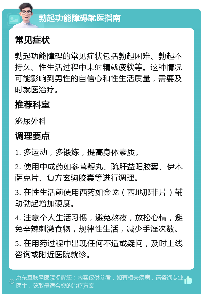 勃起功能障碍就医指南 常见症状 勃起功能障碍的常见症状包括勃起困难、勃起不持久、性生活过程中未射精就疲软等。这种情况可能影响到男性的自信心和性生活质量，需要及时就医治疗。 推荐科室 泌尿外科 调理要点 1. 多运动，多锻炼，提高身体素质。 2. 使用中成药如参茸鞭丸、疏肝益阳胶囊、伊木萨克片、复方玄驹胶囊等进行调理。 3. 在性生活前使用西药如金戈（西地那非片）辅助勃起增加硬度。 4. 注意个人生活习惯，避免熬夜，放松心情，避免辛辣刺激食物，规律性生活，减少手淫次数。 5. 在用药过程中出现任何不适或疑问，及时上线咨询或附近医院就诊。