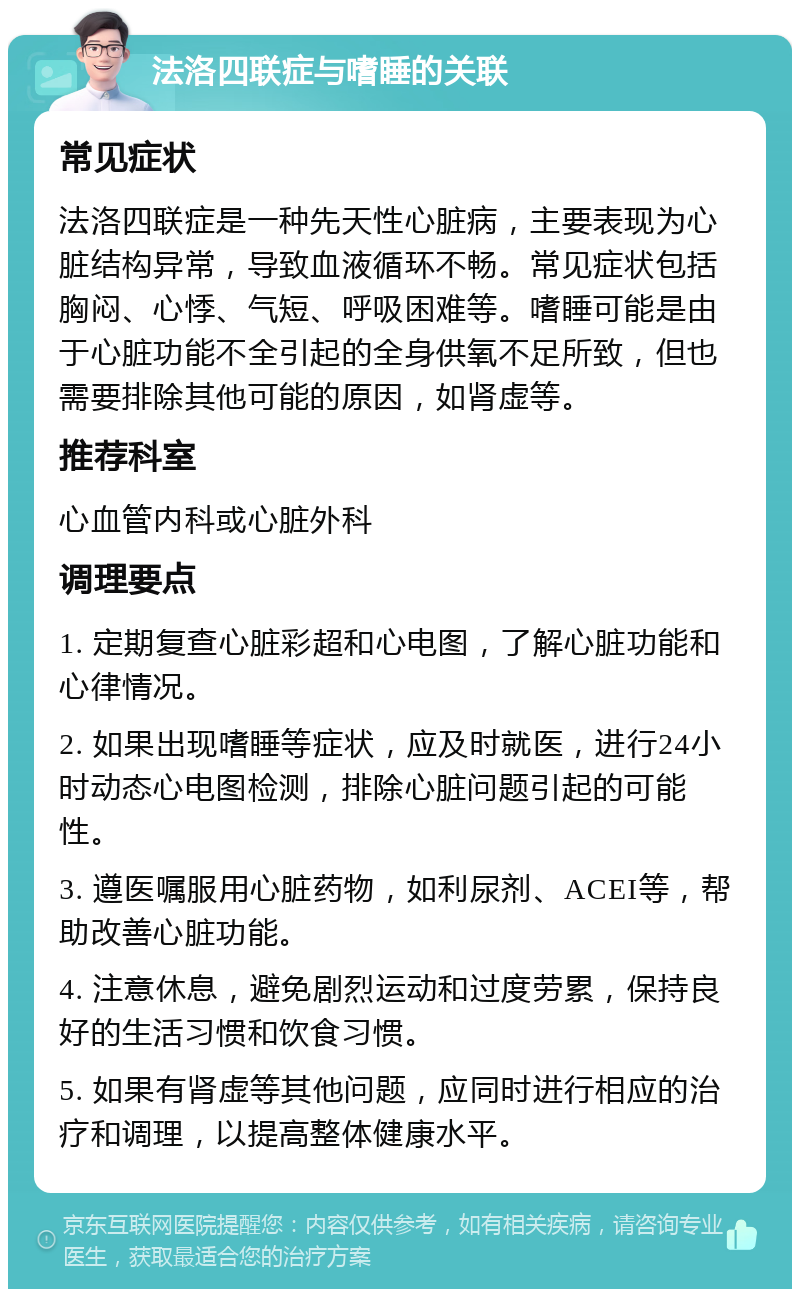 法洛四联症与嗜睡的关联 常见症状 法洛四联症是一种先天性心脏病，主要表现为心脏结构异常，导致血液循环不畅。常见症状包括胸闷、心悸、气短、呼吸困难等。嗜睡可能是由于心脏功能不全引起的全身供氧不足所致，但也需要排除其他可能的原因，如肾虚等。 推荐科室 心血管内科或心脏外科 调理要点 1. 定期复查心脏彩超和心电图，了解心脏功能和心律情况。 2. 如果出现嗜睡等症状，应及时就医，进行24小时动态心电图检测，排除心脏问题引起的可能性。 3. 遵医嘱服用心脏药物，如利尿剂、ACEI等，帮助改善心脏功能。 4. 注意休息，避免剧烈运动和过度劳累，保持良好的生活习惯和饮食习惯。 5. 如果有肾虚等其他问题，应同时进行相应的治疗和调理，以提高整体健康水平。