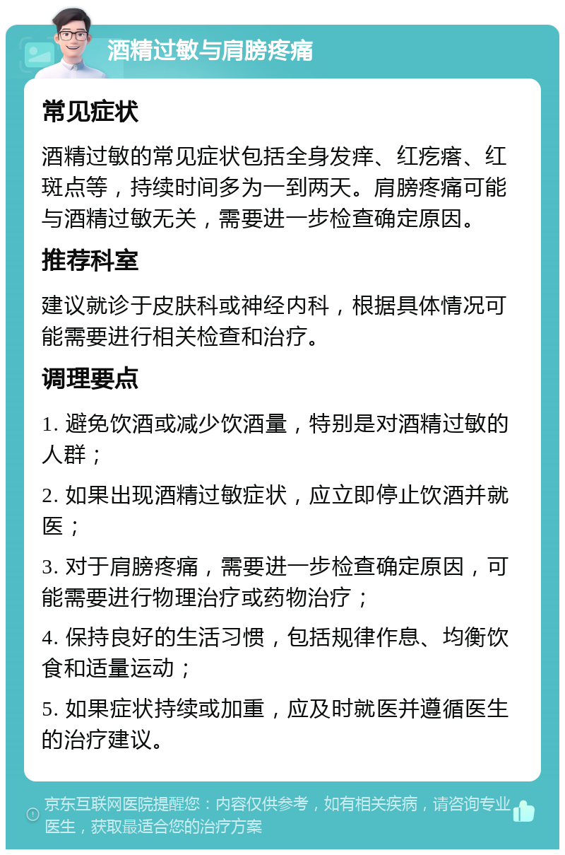 酒精过敏与肩膀疼痛 常见症状 酒精过敏的常见症状包括全身发痒、红疙瘩、红斑点等，持续时间多为一到两天。肩膀疼痛可能与酒精过敏无关，需要进一步检查确定原因。 推荐科室 建议就诊于皮肤科或神经内科，根据具体情况可能需要进行相关检查和治疗。 调理要点 1. 避免饮酒或减少饮酒量，特别是对酒精过敏的人群； 2. 如果出现酒精过敏症状，应立即停止饮酒并就医； 3. 对于肩膀疼痛，需要进一步检查确定原因，可能需要进行物理治疗或药物治疗； 4. 保持良好的生活习惯，包括规律作息、均衡饮食和适量运动； 5. 如果症状持续或加重，应及时就医并遵循医生的治疗建议。