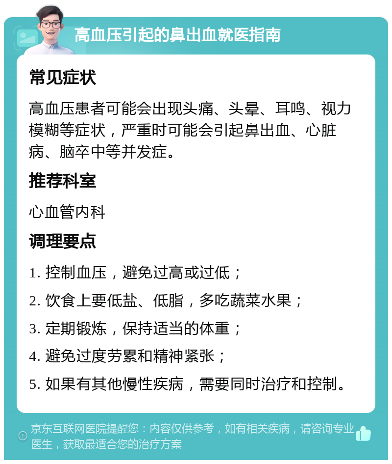 高血压引起的鼻出血就医指南 常见症状 高血压患者可能会出现头痛、头晕、耳鸣、视力模糊等症状，严重时可能会引起鼻出血、心脏病、脑卒中等并发症。 推荐科室 心血管内科 调理要点 1. 控制血压，避免过高或过低； 2. 饮食上要低盐、低脂，多吃蔬菜水果； 3. 定期锻炼，保持适当的体重； 4. 避免过度劳累和精神紧张； 5. 如果有其他慢性疾病，需要同时治疗和控制。