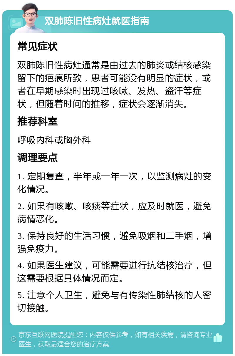 双肺陈旧性病灶就医指南 常见症状 双肺陈旧性病灶通常是由过去的肺炎或结核感染留下的疤痕所致，患者可能没有明显的症状，或者在早期感染时出现过咳嗽、发热、盗汗等症状，但随着时间的推移，症状会逐渐消失。 推荐科室 呼吸内科或胸外科 调理要点 1. 定期复查，半年或一年一次，以监测病灶的变化情况。 2. 如果有咳嗽、咳痰等症状，应及时就医，避免病情恶化。 3. 保持良好的生活习惯，避免吸烟和二手烟，增强免疫力。 4. 如果医生建议，可能需要进行抗结核治疗，但这需要根据具体情况而定。 5. 注意个人卫生，避免与有传染性肺结核的人密切接触。