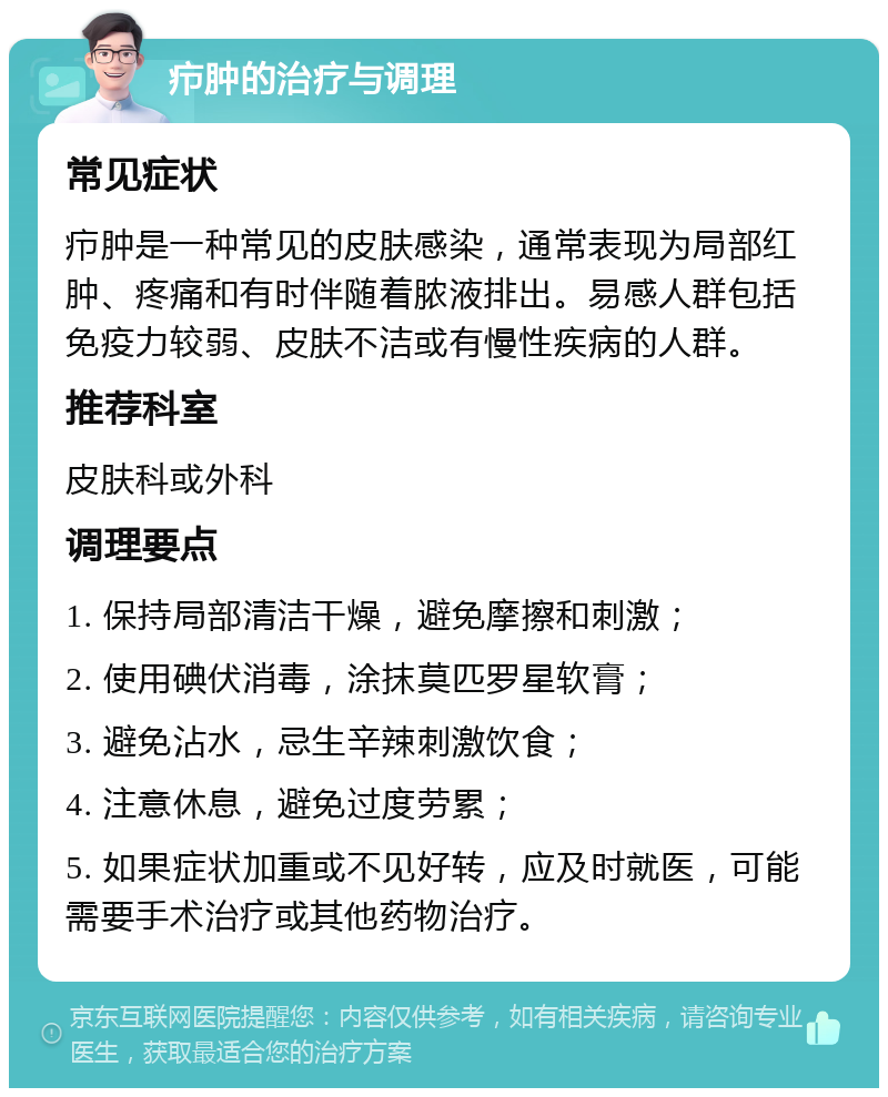 疖肿的治疗与调理 常见症状 疖肿是一种常见的皮肤感染，通常表现为局部红肿、疼痛和有时伴随着脓液排出。易感人群包括免疫力较弱、皮肤不洁或有慢性疾病的人群。 推荐科室 皮肤科或外科 调理要点 1. 保持局部清洁干燥，避免摩擦和刺激； 2. 使用碘伏消毒，涂抹莫匹罗星软膏； 3. 避免沾水，忌生辛辣刺激饮食； 4. 注意休息，避免过度劳累； 5. 如果症状加重或不见好转，应及时就医，可能需要手术治疗或其他药物治疗。