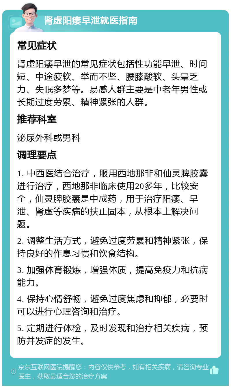 肾虚阳痿早泄就医指南 常见症状 肾虚阳痿早泄的常见症状包括性功能早泄、时间短、中途疲软、举而不坚、腰膝酸软、头晕乏力、失眠多梦等。易感人群主要是中老年男性或长期过度劳累、精神紧张的人群。 推荐科室 泌尿外科或男科 调理要点 1. 中西医结合治疗，服用西地那非和仙灵脾胶囊进行治疗，西地那非临床使用20多年，比较安全，仙灵脾胶囊是中成药，用于治疗阳痿、早泄、肾虚等疾病的扶正固本，从根本上解决问题。 2. 调整生活方式，避免过度劳累和精神紧张，保持良好的作息习惯和饮食结构。 3. 加强体育锻炼，增强体质，提高免疫力和抗病能力。 4. 保持心情舒畅，避免过度焦虑和抑郁，必要时可以进行心理咨询和治疗。 5. 定期进行体检，及时发现和治疗相关疾病，预防并发症的发生。