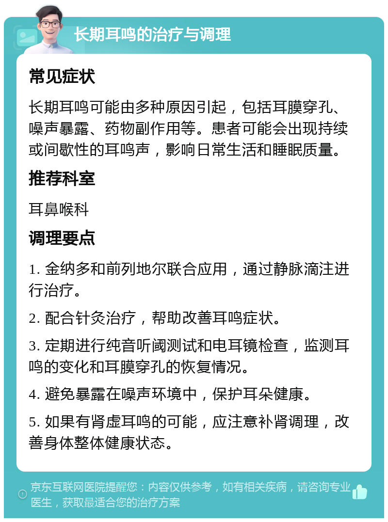 长期耳鸣的治疗与调理 常见症状 长期耳鸣可能由多种原因引起，包括耳膜穿孔、噪声暴露、药物副作用等。患者可能会出现持续或间歇性的耳鸣声，影响日常生活和睡眠质量。 推荐科室 耳鼻喉科 调理要点 1. 金纳多和前列地尔联合应用，通过静脉滴注进行治疗。 2. 配合针灸治疗，帮助改善耳鸣症状。 3. 定期进行纯音听阈测试和电耳镜检查，监测耳鸣的变化和耳膜穿孔的恢复情况。 4. 避免暴露在噪声环境中，保护耳朵健康。 5. 如果有肾虚耳鸣的可能，应注意补肾调理，改善身体整体健康状态。