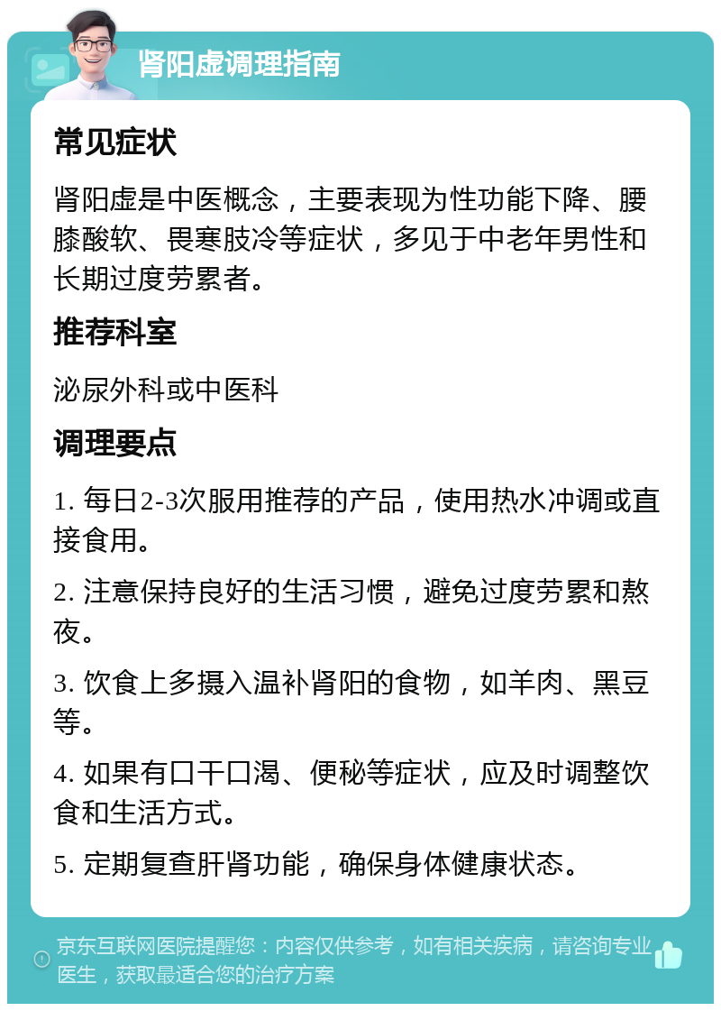 肾阳虚调理指南 常见症状 肾阳虚是中医概念，主要表现为性功能下降、腰膝酸软、畏寒肢冷等症状，多见于中老年男性和长期过度劳累者。 推荐科室 泌尿外科或中医科 调理要点 1. 每日2-3次服用推荐的产品，使用热水冲调或直接食用。 2. 注意保持良好的生活习惯，避免过度劳累和熬夜。 3. 饮食上多摄入温补肾阳的食物，如羊肉、黑豆等。 4. 如果有口干口渴、便秘等症状，应及时调整饮食和生活方式。 5. 定期复查肝肾功能，确保身体健康状态。