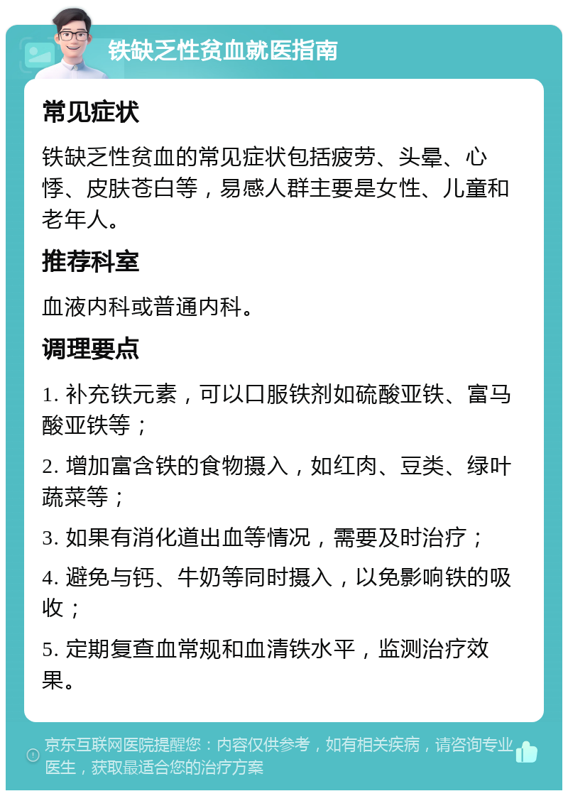 铁缺乏性贫血就医指南 常见症状 铁缺乏性贫血的常见症状包括疲劳、头晕、心悸、皮肤苍白等，易感人群主要是女性、儿童和老年人。 推荐科室 血液内科或普通内科。 调理要点 1. 补充铁元素，可以口服铁剂如硫酸亚铁、富马酸亚铁等； 2. 增加富含铁的食物摄入，如红肉、豆类、绿叶蔬菜等； 3. 如果有消化道出血等情况，需要及时治疗； 4. 避免与钙、牛奶等同时摄入，以免影响铁的吸收； 5. 定期复查血常规和血清铁水平，监测治疗效果。