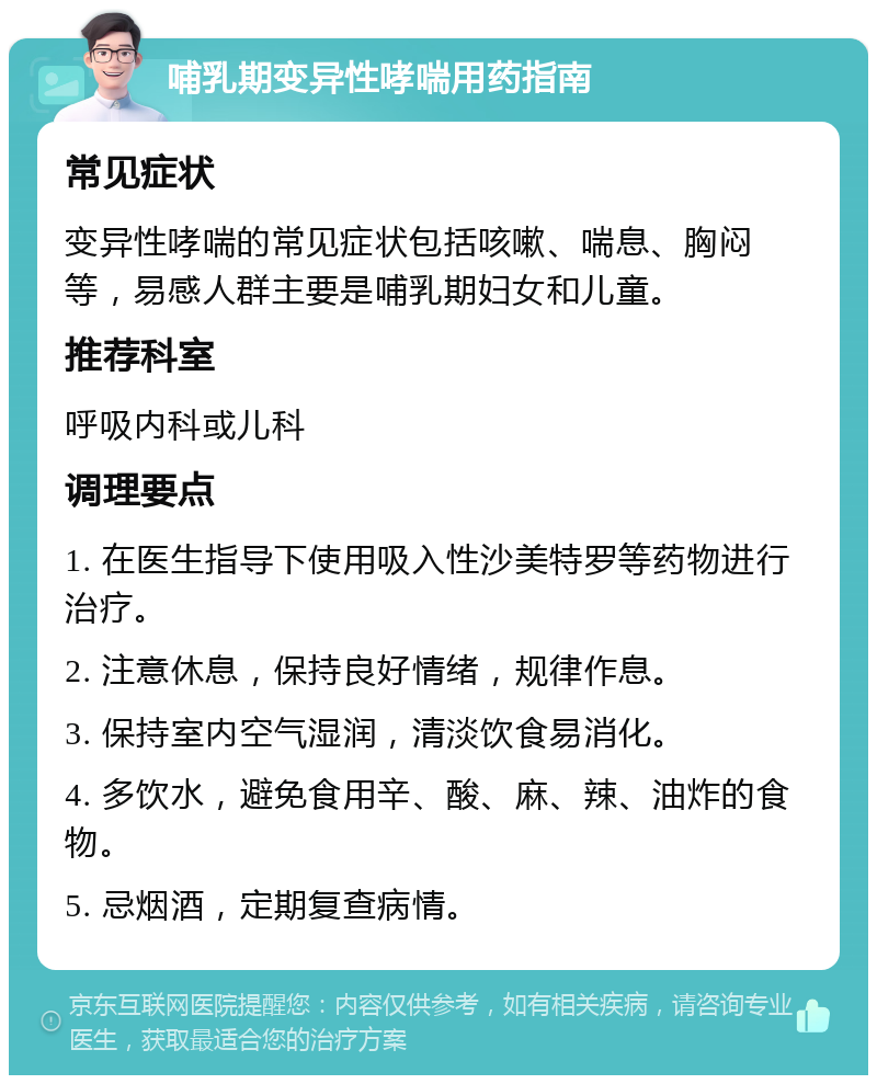 哺乳期变异性哮喘用药指南 常见症状 变异性哮喘的常见症状包括咳嗽、喘息、胸闷等，易感人群主要是哺乳期妇女和儿童。 推荐科室 呼吸内科或儿科 调理要点 1. 在医生指导下使用吸入性沙美特罗等药物进行治疗。 2. 注意休息，保持良好情绪，规律作息。 3. 保持室内空气湿润，清淡饮食易消化。 4. 多饮水，避免食用辛、酸、麻、辣、油炸的食物。 5. 忌烟酒，定期复查病情。