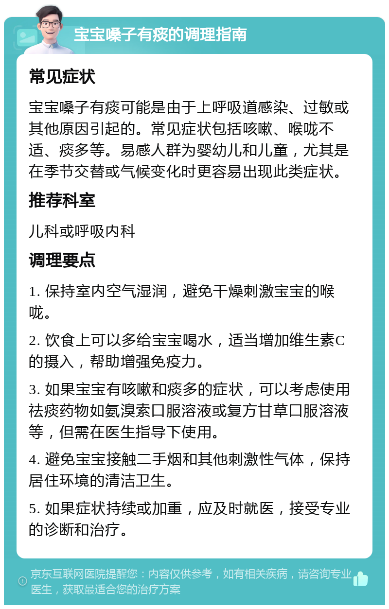 宝宝嗓子有痰的调理指南 常见症状 宝宝嗓子有痰可能是由于上呼吸道感染、过敏或其他原因引起的。常见症状包括咳嗽、喉咙不适、痰多等。易感人群为婴幼儿和儿童，尤其是在季节交替或气候变化时更容易出现此类症状。 推荐科室 儿科或呼吸内科 调理要点 1. 保持室内空气湿润，避免干燥刺激宝宝的喉咙。 2. 饮食上可以多给宝宝喝水，适当增加维生素C的摄入，帮助增强免疫力。 3. 如果宝宝有咳嗽和痰多的症状，可以考虑使用祛痰药物如氨溴索口服溶液或复方甘草口服溶液等，但需在医生指导下使用。 4. 避免宝宝接触二手烟和其他刺激性气体，保持居住环境的清洁卫生。 5. 如果症状持续或加重，应及时就医，接受专业的诊断和治疗。