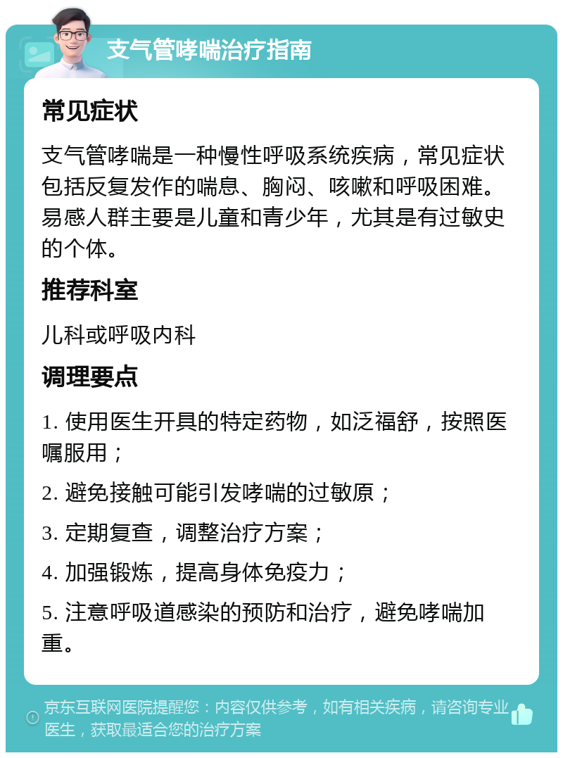 支气管哮喘治疗指南 常见症状 支气管哮喘是一种慢性呼吸系统疾病，常见症状包括反复发作的喘息、胸闷、咳嗽和呼吸困难。易感人群主要是儿童和青少年，尤其是有过敏史的个体。 推荐科室 儿科或呼吸内科 调理要点 1. 使用医生开具的特定药物，如泛福舒，按照医嘱服用； 2. 避免接触可能引发哮喘的过敏原； 3. 定期复查，调整治疗方案； 4. 加强锻炼，提高身体免疫力； 5. 注意呼吸道感染的预防和治疗，避免哮喘加重。