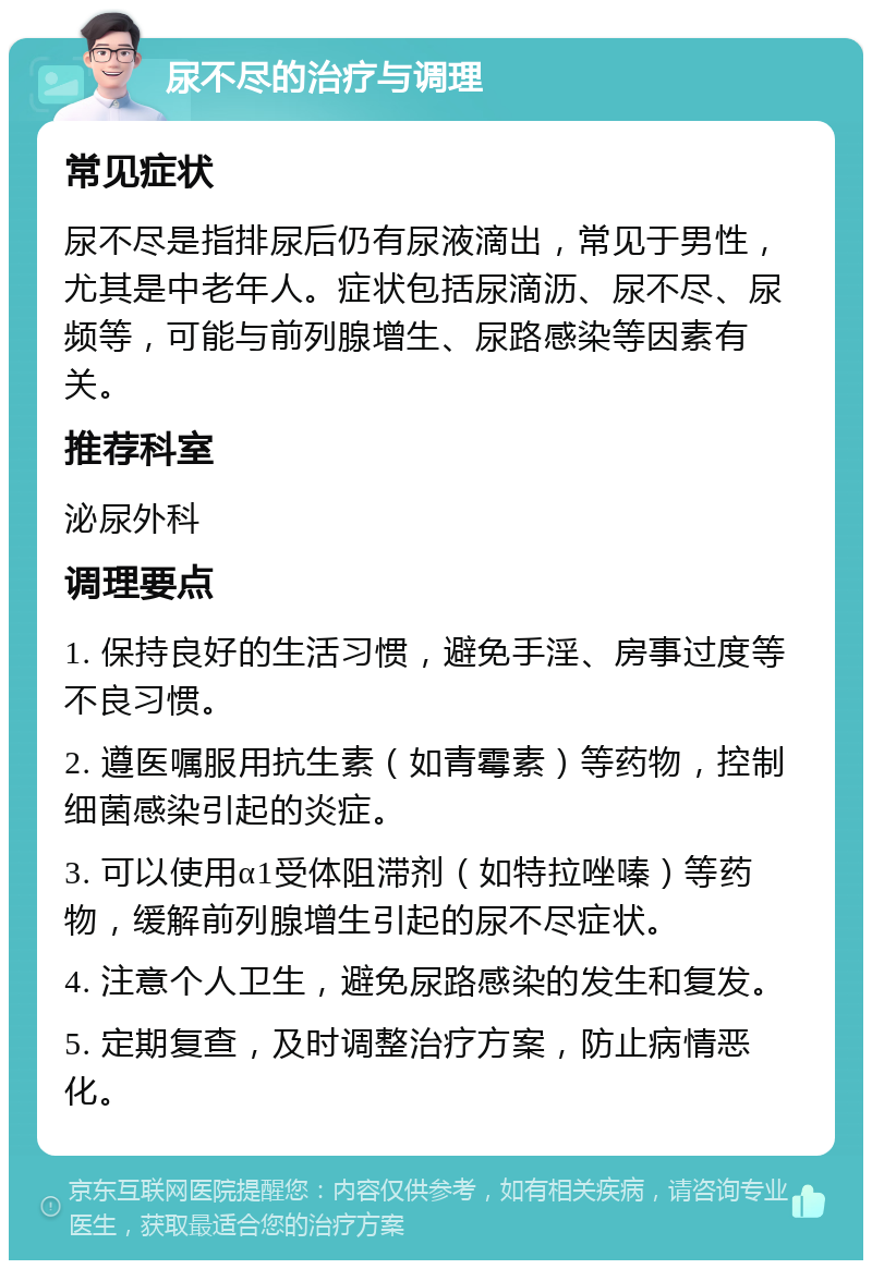 尿不尽的治疗与调理 常见症状 尿不尽是指排尿后仍有尿液滴出，常见于男性，尤其是中老年人。症状包括尿滴沥、尿不尽、尿频等，可能与前列腺增生、尿路感染等因素有关。 推荐科室 泌尿外科 调理要点 1. 保持良好的生活习惯，避免手淫、房事过度等不良习惯。 2. 遵医嘱服用抗生素（如青霉素）等药物，控制细菌感染引起的炎症。 3. 可以使用α1受体阻滞剂（如特拉唑嗪）等药物，缓解前列腺增生引起的尿不尽症状。 4. 注意个人卫生，避免尿路感染的发生和复发。 5. 定期复查，及时调整治疗方案，防止病情恶化。