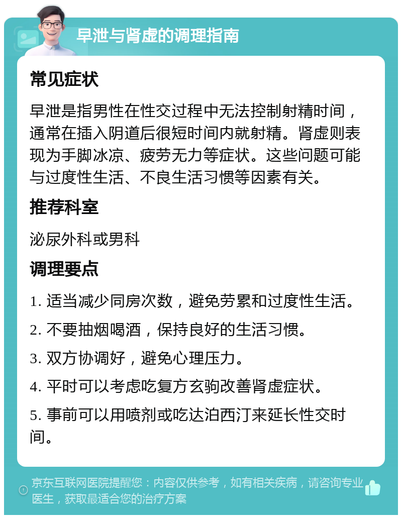 早泄与肾虚的调理指南 常见症状 早泄是指男性在性交过程中无法控制射精时间，通常在插入阴道后很短时间内就射精。肾虚则表现为手脚冰凉、疲劳无力等症状。这些问题可能与过度性生活、不良生活习惯等因素有关。 推荐科室 泌尿外科或男科 调理要点 1. 适当减少同房次数，避免劳累和过度性生活。 2. 不要抽烟喝酒，保持良好的生活习惯。 3. 双方协调好，避免心理压力。 4. 平时可以考虑吃复方玄驹改善肾虚症状。 5. 事前可以用喷剂或吃达泊西汀来延长性交时间。