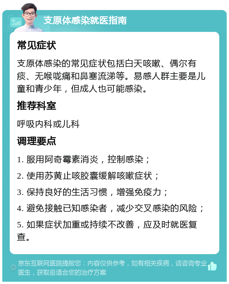 支原体感染就医指南 常见症状 支原体感染的常见症状包括白天咳嗽、偶尔有痰、无喉咙痛和鼻塞流涕等。易感人群主要是儿童和青少年，但成人也可能感染。 推荐科室 呼吸内科或儿科 调理要点 1. 服用阿奇霉素消炎，控制感染； 2. 使用苏黄止咳胶囊缓解咳嗽症状； 3. 保持良好的生活习惯，增强免疫力； 4. 避免接触已知感染者，减少交叉感染的风险； 5. 如果症状加重或持续不改善，应及时就医复查。