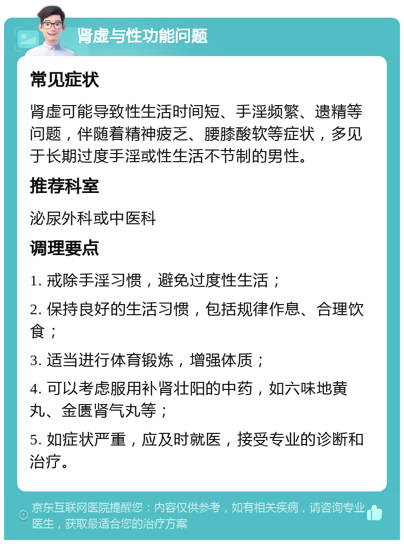 肾虚与性功能问题 常见症状 肾虚可能导致性生活时间短、手淫频繁、遗精等问题，伴随着精神疲乏、腰膝酸软等症状，多见于长期过度手淫或性生活不节制的男性。 推荐科室 泌尿外科或中医科 调理要点 1. 戒除手淫习惯，避免过度性生活； 2. 保持良好的生活习惯，包括规律作息、合理饮食； 3. 适当进行体育锻炼，增强体质； 4. 可以考虑服用补肾壮阳的中药，如六味地黄丸、金匮肾气丸等； 5. 如症状严重，应及时就医，接受专业的诊断和治疗。