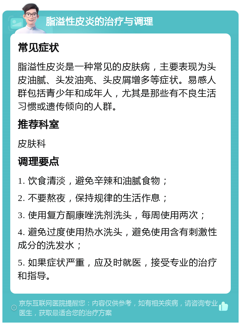 脂溢性皮炎的治疗与调理 常见症状 脂溢性皮炎是一种常见的皮肤病，主要表现为头皮油腻、头发油亮、头皮屑增多等症状。易感人群包括青少年和成年人，尤其是那些有不良生活习惯或遗传倾向的人群。 推荐科室 皮肤科 调理要点 1. 饮食清淡，避免辛辣和油腻食物； 2. 不要熬夜，保持规律的生活作息； 3. 使用复方酮康唑洗剂洗头，每周使用两次； 4. 避免过度使用热水洗头，避免使用含有刺激性成分的洗发水； 5. 如果症状严重，应及时就医，接受专业的治疗和指导。