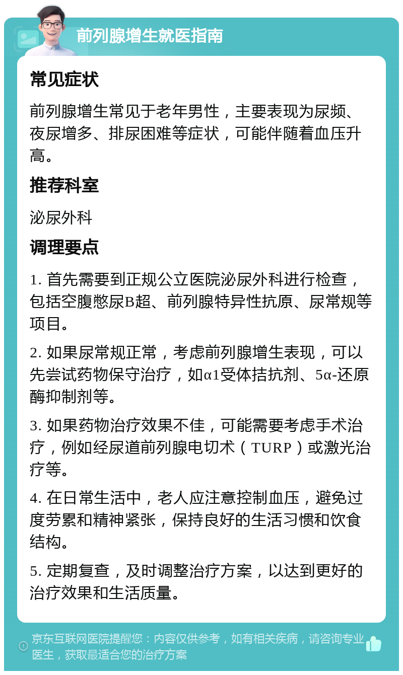 前列腺增生就医指南 常见症状 前列腺增生常见于老年男性，主要表现为尿频、夜尿增多、排尿困难等症状，可能伴随着血压升高。 推荐科室 泌尿外科 调理要点 1. 首先需要到正规公立医院泌尿外科进行检查，包括空腹憋尿B超、前列腺特异性抗原、尿常规等项目。 2. 如果尿常规正常，考虑前列腺增生表现，可以先尝试药物保守治疗，如α1受体拮抗剂、5α-还原酶抑制剂等。 3. 如果药物治疗效果不佳，可能需要考虑手术治疗，例如经尿道前列腺电切术（TURP）或激光治疗等。 4. 在日常生活中，老人应注意控制血压，避免过度劳累和精神紧张，保持良好的生活习惯和饮食结构。 5. 定期复查，及时调整治疗方案，以达到更好的治疗效果和生活质量。