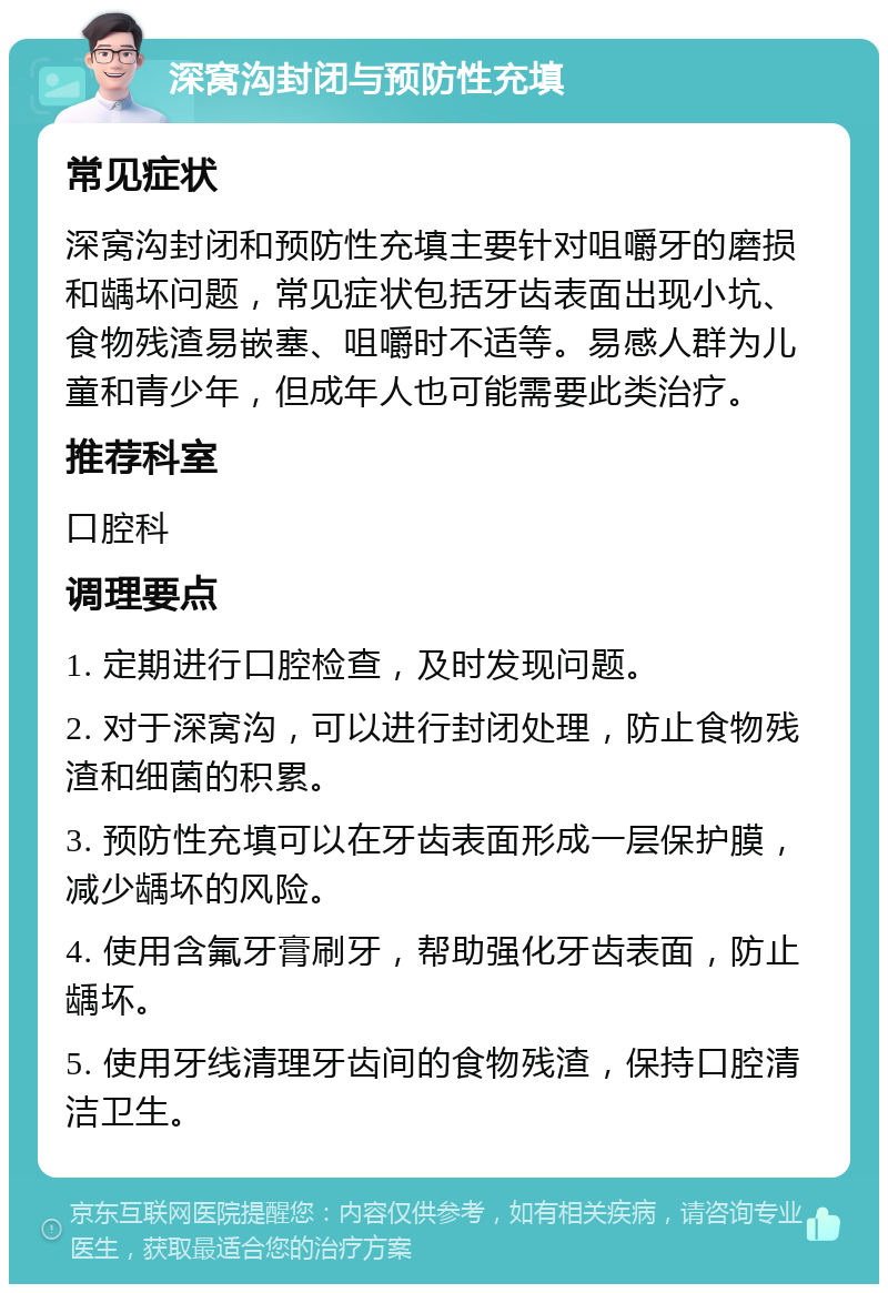 深窝沟封闭与预防性充填 常见症状 深窝沟封闭和预防性充填主要针对咀嚼牙的磨损和龋坏问题，常见症状包括牙齿表面出现小坑、食物残渣易嵌塞、咀嚼时不适等。易感人群为儿童和青少年，但成年人也可能需要此类治疗。 推荐科室 口腔科 调理要点 1. 定期进行口腔检查，及时发现问题。 2. 对于深窝沟，可以进行封闭处理，防止食物残渣和细菌的积累。 3. 预防性充填可以在牙齿表面形成一层保护膜，减少龋坏的风险。 4. 使用含氟牙膏刷牙，帮助强化牙齿表面，防止龋坏。 5. 使用牙线清理牙齿间的食物残渣，保持口腔清洁卫生。