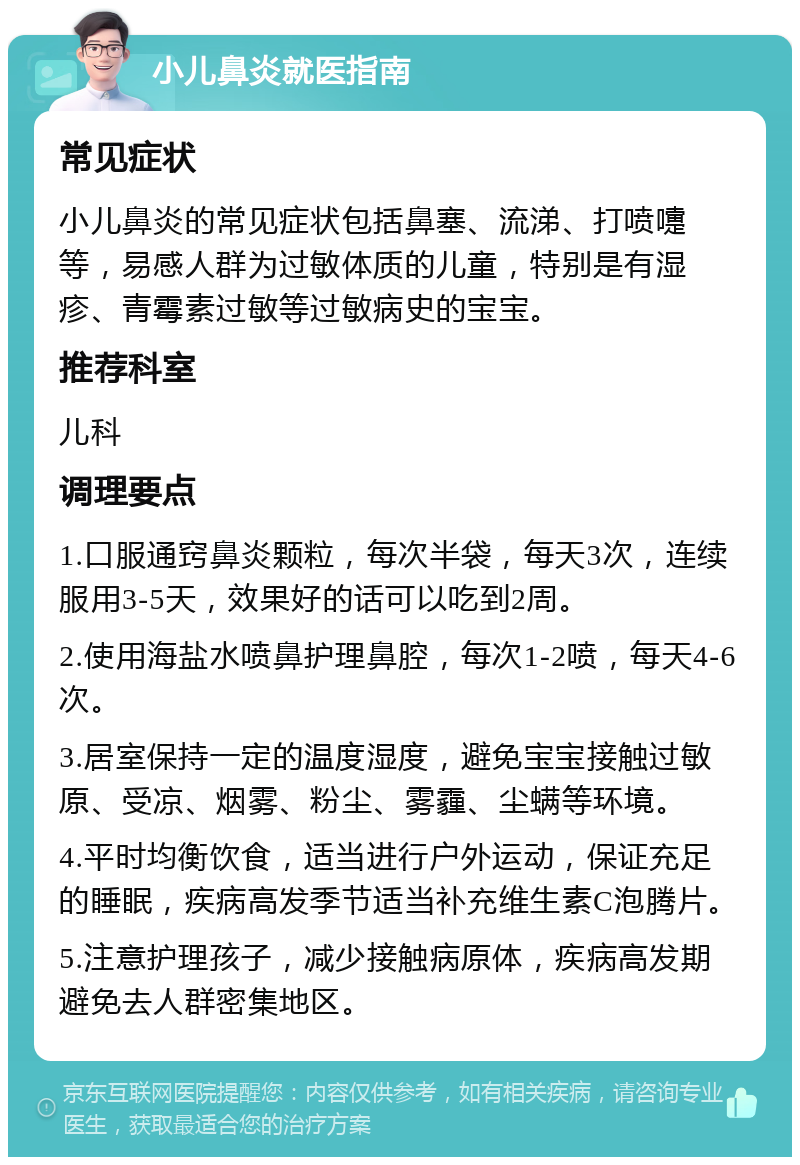 小儿鼻炎就医指南 常见症状 小儿鼻炎的常见症状包括鼻塞、流涕、打喷嚏等，易感人群为过敏体质的儿童，特别是有湿疹、青霉素过敏等过敏病史的宝宝。 推荐科室 儿科 调理要点 1.口服通窍鼻炎颗粒，每次半袋，每天3次，连续服用3-5天，效果好的话可以吃到2周。 2.使用海盐水喷鼻护理鼻腔，每次1-2喷，每天4-6次。 3.居室保持一定的温度湿度，避免宝宝接触过敏原、受凉、烟雾、粉尘、雾霾、尘螨等环境。 4.平时均衡饮食，适当进行户外运动，保证充足的睡眠，疾病高发季节适当补充维生素C泡腾片。 5.注意护理孩子，减少接触病原体，疾病高发期避免去人群密集地区。