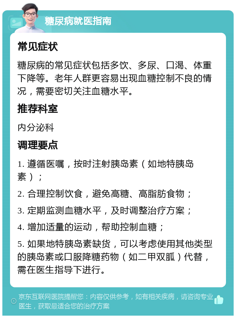 糖尿病就医指南 常见症状 糖尿病的常见症状包括多饮、多尿、口渴、体重下降等。老年人群更容易出现血糖控制不良的情况，需要密切关注血糖水平。 推荐科室 内分泌科 调理要点 1. 遵循医嘱，按时注射胰岛素（如地特胰岛素）； 2. 合理控制饮食，避免高糖、高脂肪食物； 3. 定期监测血糖水平，及时调整治疗方案； 4. 增加适量的运动，帮助控制血糖； 5. 如果地特胰岛素缺货，可以考虑使用其他类型的胰岛素或口服降糖药物（如二甲双胍）代替，需在医生指导下进行。