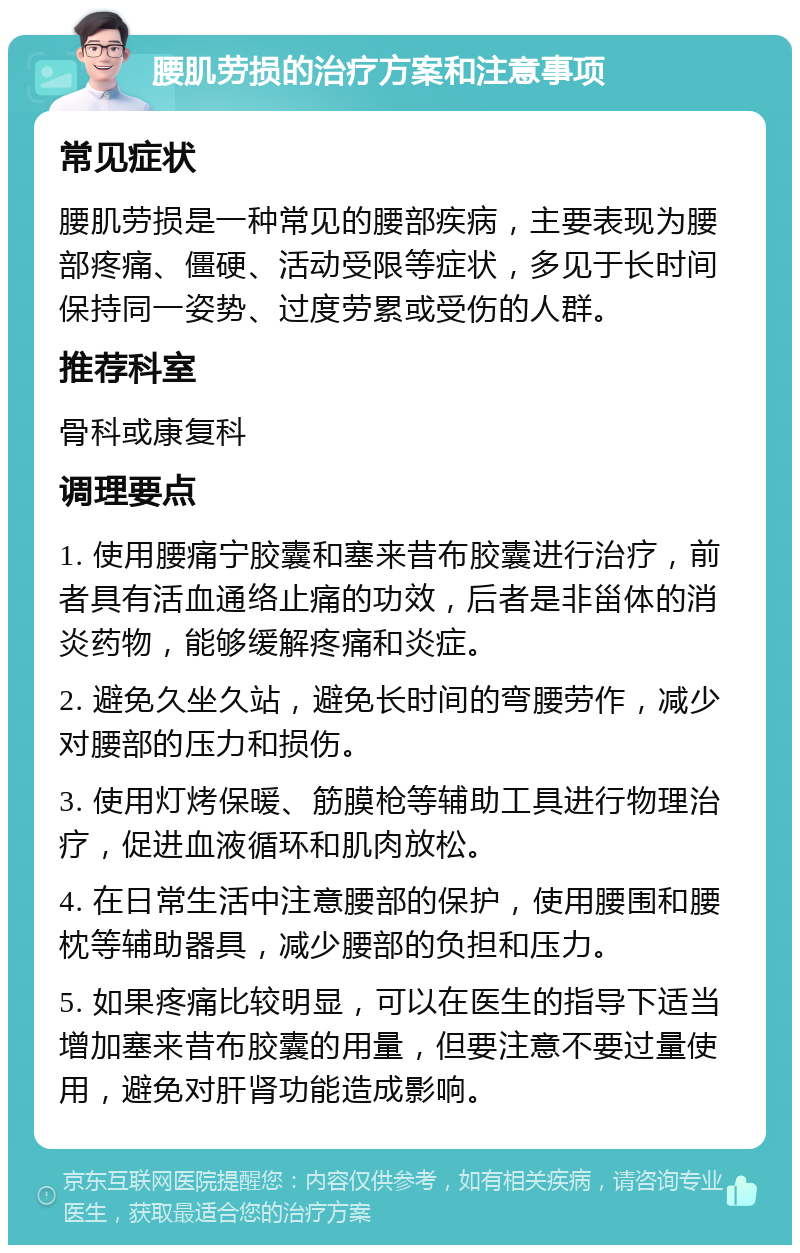 腰肌劳损的治疗方案和注意事项 常见症状 腰肌劳损是一种常见的腰部疾病，主要表现为腰部疼痛、僵硬、活动受限等症状，多见于长时间保持同一姿势、过度劳累或受伤的人群。 推荐科室 骨科或康复科 调理要点 1. 使用腰痛宁胶囊和塞来昔布胶囊进行治疗，前者具有活血通络止痛的功效，后者是非甾体的消炎药物，能够缓解疼痛和炎症。 2. 避免久坐久站，避免长时间的弯腰劳作，减少对腰部的压力和损伤。 3. 使用灯烤保暖、筋膜枪等辅助工具进行物理治疗，促进血液循环和肌肉放松。 4. 在日常生活中注意腰部的保护，使用腰围和腰枕等辅助器具，减少腰部的负担和压力。 5. 如果疼痛比较明显，可以在医生的指导下适当增加塞来昔布胶囊的用量，但要注意不要过量使用，避免对肝肾功能造成影响。