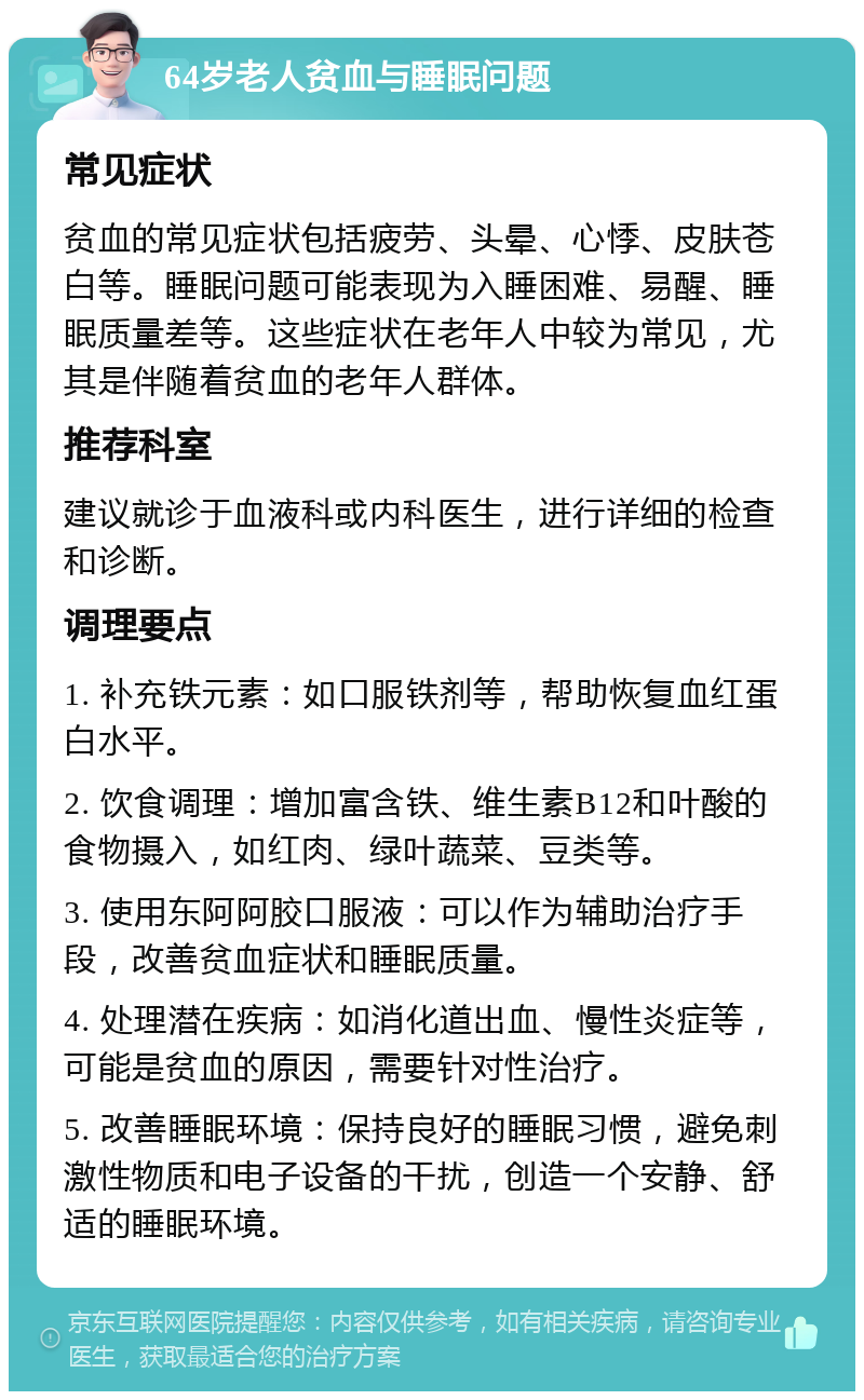 64岁老人贫血与睡眠问题 常见症状 贫血的常见症状包括疲劳、头晕、心悸、皮肤苍白等。睡眠问题可能表现为入睡困难、易醒、睡眠质量差等。这些症状在老年人中较为常见，尤其是伴随着贫血的老年人群体。 推荐科室 建议就诊于血液科或内科医生，进行详细的检查和诊断。 调理要点 1. 补充铁元素：如口服铁剂等，帮助恢复血红蛋白水平。 2. 饮食调理：增加富含铁、维生素B12和叶酸的食物摄入，如红肉、绿叶蔬菜、豆类等。 3. 使用东阿阿胶口服液：可以作为辅助治疗手段，改善贫血症状和睡眠质量。 4. 处理潜在疾病：如消化道出血、慢性炎症等，可能是贫血的原因，需要针对性治疗。 5. 改善睡眠环境：保持良好的睡眠习惯，避免刺激性物质和电子设备的干扰，创造一个安静、舒适的睡眠环境。