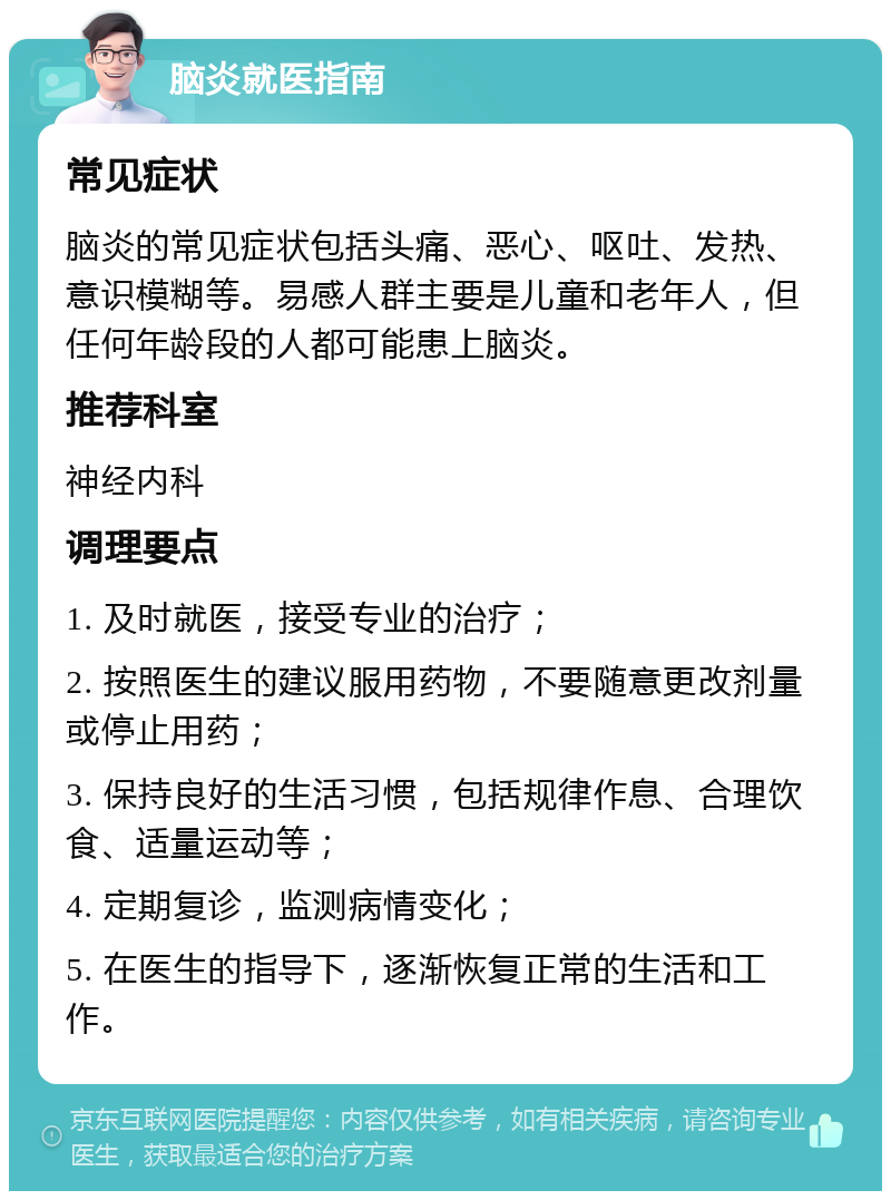 脑炎就医指南 常见症状 脑炎的常见症状包括头痛、恶心、呕吐、发热、意识模糊等。易感人群主要是儿童和老年人，但任何年龄段的人都可能患上脑炎。 推荐科室 神经内科 调理要点 1. 及时就医，接受专业的治疗； 2. 按照医生的建议服用药物，不要随意更改剂量或停止用药； 3. 保持良好的生活习惯，包括规律作息、合理饮食、适量运动等； 4. 定期复诊，监测病情变化； 5. 在医生的指导下，逐渐恢复正常的生活和工作。