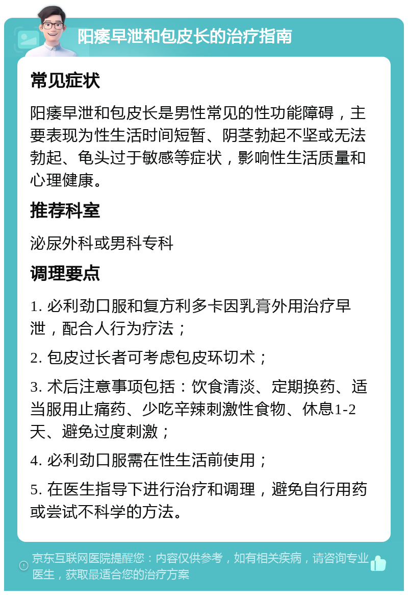 阳痿早泄和包皮长的治疗指南 常见症状 阳痿早泄和包皮长是男性常见的性功能障碍，主要表现为性生活时间短暂、阴茎勃起不坚或无法勃起、龟头过于敏感等症状，影响性生活质量和心理健康。 推荐科室 泌尿外科或男科专科 调理要点 1. 必利劲口服和复方利多卡因乳膏外用治疗早泄，配合人行为疗法； 2. 包皮过长者可考虑包皮环切术； 3. 术后注意事项包括：饮食清淡、定期换药、适当服用止痛药、少吃辛辣刺激性食物、休息1-2天、避免过度刺激； 4. 必利劲口服需在性生活前使用； 5. 在医生指导下进行治疗和调理，避免自行用药或尝试不科学的方法。