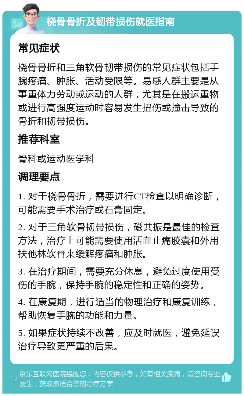 桡骨骨折及韧带损伤就医指南 常见症状 桡骨骨折和三角软骨韧带损伤的常见症状包括手腕疼痛、肿胀、活动受限等。易感人群主要是从事重体力劳动或运动的人群，尤其是在搬运重物或进行高强度运动时容易发生扭伤或撞击导致的骨折和韧带损伤。 推荐科室 骨科或运动医学科 调理要点 1. 对于桡骨骨折，需要进行CT检查以明确诊断，可能需要手术治疗或石膏固定。 2. 对于三角软骨韧带损伤，磁共振是最佳的检查方法，治疗上可能需要使用活血止痛胶囊和外用扶他林软膏来缓解疼痛和肿胀。 3. 在治疗期间，需要充分休息，避免过度使用受伤的手腕，保持手腕的稳定性和正确的姿势。 4. 在康复期，进行适当的物理治疗和康复训练，帮助恢复手腕的功能和力量。 5. 如果症状持续不改善，应及时就医，避免延误治疗导致更严重的后果。