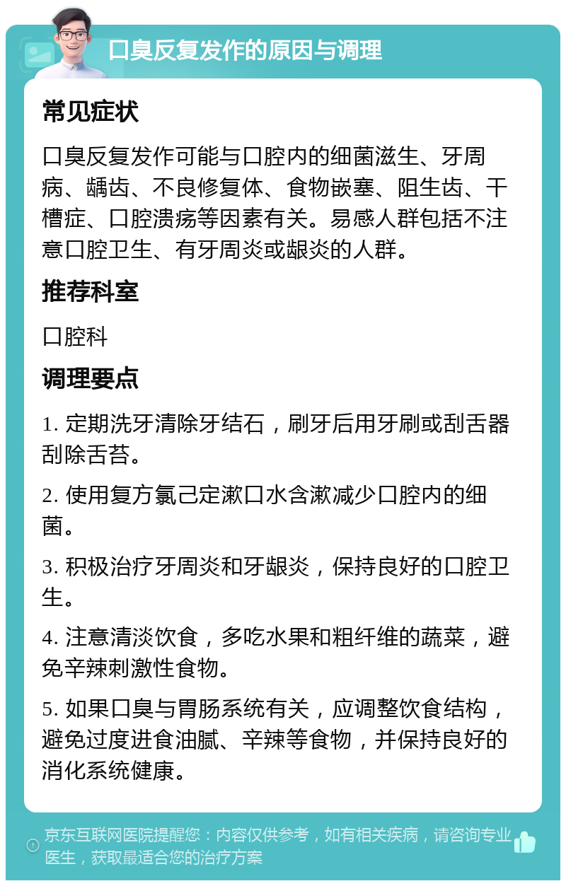 口臭反复发作的原因与调理 常见症状 口臭反复发作可能与口腔内的细菌滋生、牙周病、龋齿、不良修复体、食物嵌塞、阻生齿、干槽症、口腔溃疡等因素有关。易感人群包括不注意口腔卫生、有牙周炎或龈炎的人群。 推荐科室 口腔科 调理要点 1. 定期洗牙清除牙结石，刷牙后用牙刷或刮舌器刮除舌苔。 2. 使用复方氯己定漱口水含漱减少口腔内的细菌。 3. 积极治疗牙周炎和牙龈炎，保持良好的口腔卫生。 4. 注意清淡饮食，多吃水果和粗纤维的蔬菜，避免辛辣刺激性食物。 5. 如果口臭与胃肠系统有关，应调整饮食结构，避免过度进食油腻、辛辣等食物，并保持良好的消化系统健康。