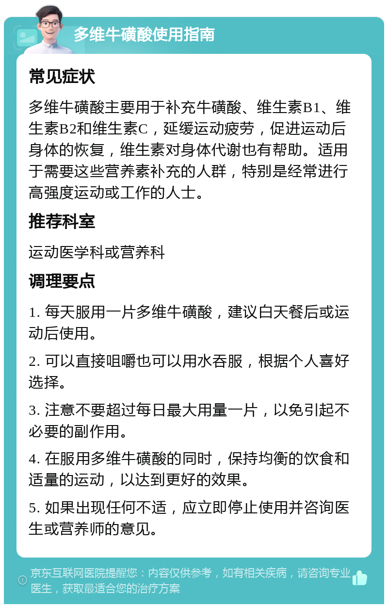 多维牛磺酸使用指南 常见症状 多维牛磺酸主要用于补充牛磺酸、维生素B1、维生素B2和维生素C，延缓运动疲劳，促进运动后身体的恢复，维生素对身体代谢也有帮助。适用于需要这些营养素补充的人群，特别是经常进行高强度运动或工作的人士。 推荐科室 运动医学科或营养科 调理要点 1. 每天服用一片多维牛磺酸，建议白天餐后或运动后使用。 2. 可以直接咀嚼也可以用水吞服，根据个人喜好选择。 3. 注意不要超过每日最大用量一片，以免引起不必要的副作用。 4. 在服用多维牛磺酸的同时，保持均衡的饮食和适量的运动，以达到更好的效果。 5. 如果出现任何不适，应立即停止使用并咨询医生或营养师的意见。