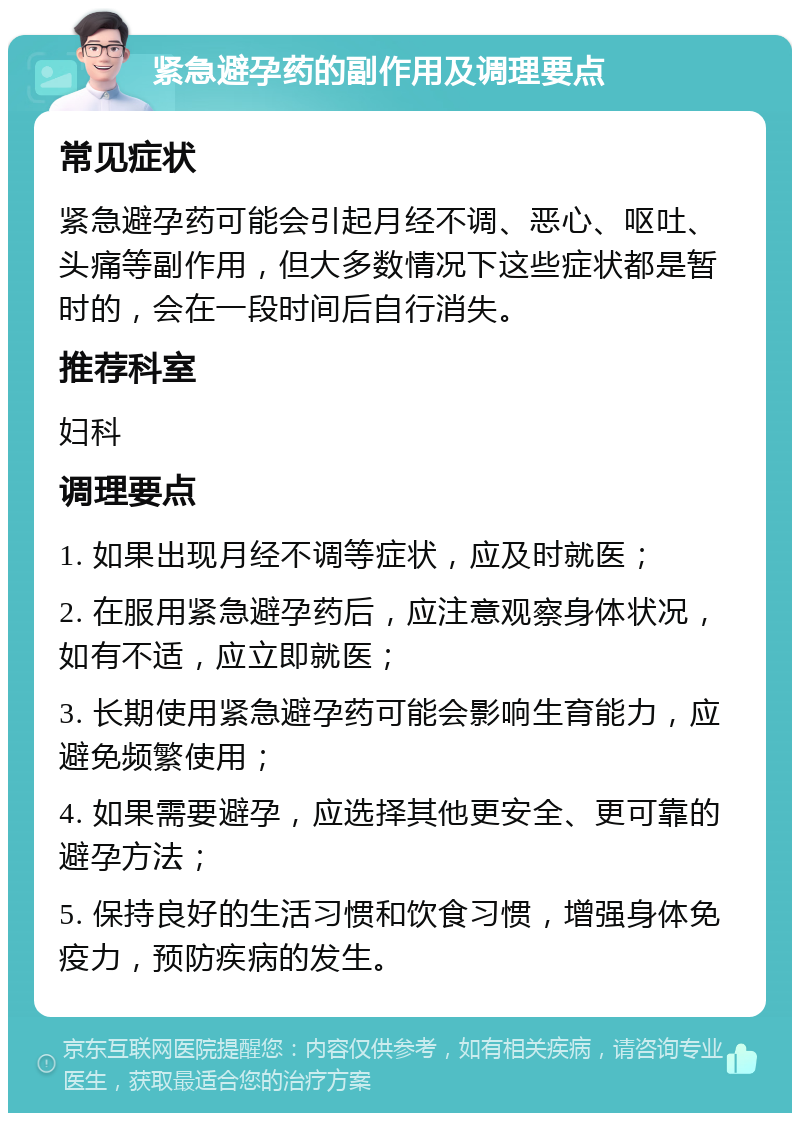 紧急避孕药的副作用及调理要点 常见症状 紧急避孕药可能会引起月经不调、恶心、呕吐、头痛等副作用，但大多数情况下这些症状都是暂时的，会在一段时间后自行消失。 推荐科室 妇科 调理要点 1. 如果出现月经不调等症状，应及时就医； 2. 在服用紧急避孕药后，应注意观察身体状况，如有不适，应立即就医； 3. 长期使用紧急避孕药可能会影响生育能力，应避免频繁使用； 4. 如果需要避孕，应选择其他更安全、更可靠的避孕方法； 5. 保持良好的生活习惯和饮食习惯，增强身体免疫力，预防疾病的发生。