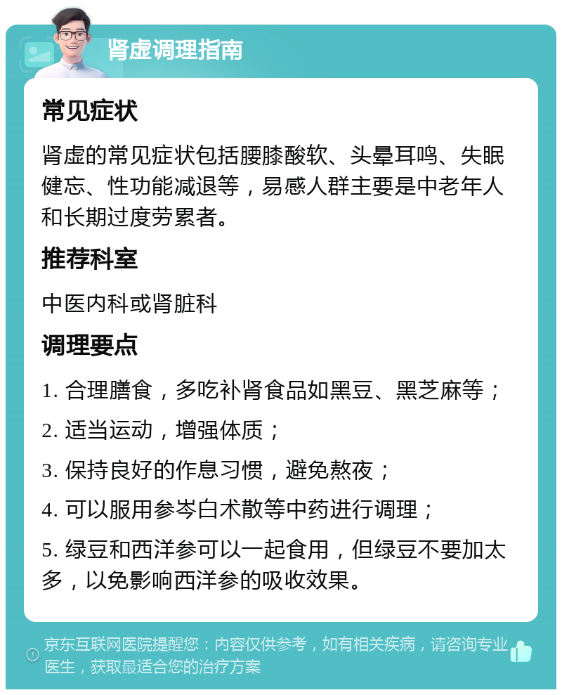 肾虚调理指南 常见症状 肾虚的常见症状包括腰膝酸软、头晕耳鸣、失眠健忘、性功能减退等，易感人群主要是中老年人和长期过度劳累者。 推荐科室 中医内科或肾脏科 调理要点 1. 合理膳食，多吃补肾食品如黑豆、黑芝麻等； 2. 适当运动，增强体质； 3. 保持良好的作息习惯，避免熬夜； 4. 可以服用参岑白术散等中药进行调理； 5. 绿豆和西洋参可以一起食用，但绿豆不要加太多，以免影响西洋参的吸收效果。