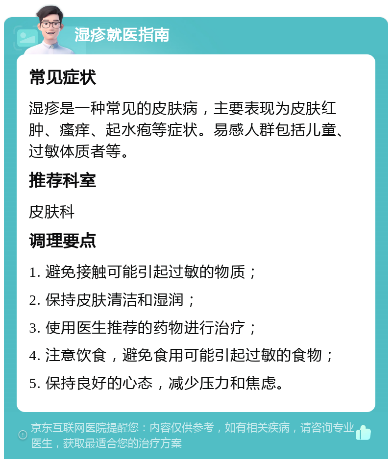 湿疹就医指南 常见症状 湿疹是一种常见的皮肤病，主要表现为皮肤红肿、瘙痒、起水疱等症状。易感人群包括儿童、过敏体质者等。 推荐科室 皮肤科 调理要点 1. 避免接触可能引起过敏的物质； 2. 保持皮肤清洁和湿润； 3. 使用医生推荐的药物进行治疗； 4. 注意饮食，避免食用可能引起过敏的食物； 5. 保持良好的心态，减少压力和焦虑。