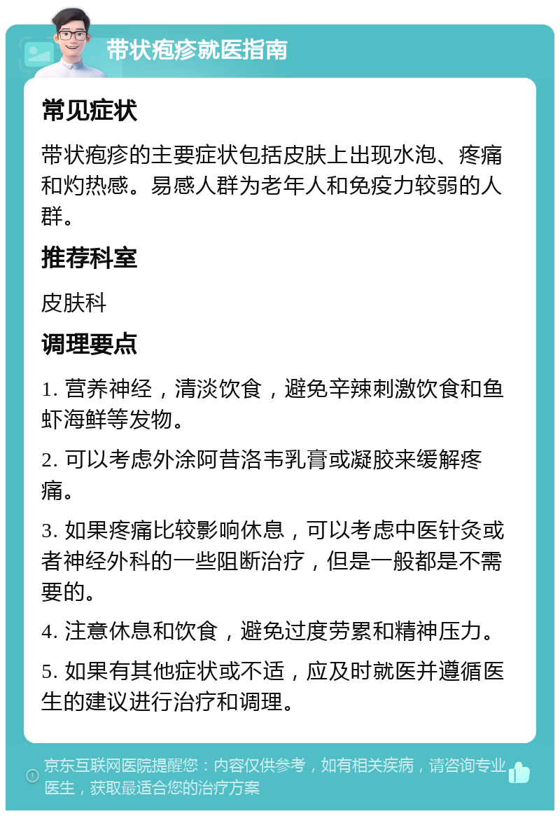 带状疱疹就医指南 常见症状 带状疱疹的主要症状包括皮肤上出现水泡、疼痛和灼热感。易感人群为老年人和免疫力较弱的人群。 推荐科室 皮肤科 调理要点 1. 营养神经，清淡饮食，避免辛辣刺激饮食和鱼虾海鲜等发物。 2. 可以考虑外涂阿昔洛韦乳膏或凝胶来缓解疼痛。 3. 如果疼痛比较影响休息，可以考虑中医针灸或者神经外科的一些阻断治疗，但是一般都是不需要的。 4. 注意休息和饮食，避免过度劳累和精神压力。 5. 如果有其他症状或不适，应及时就医并遵循医生的建议进行治疗和调理。