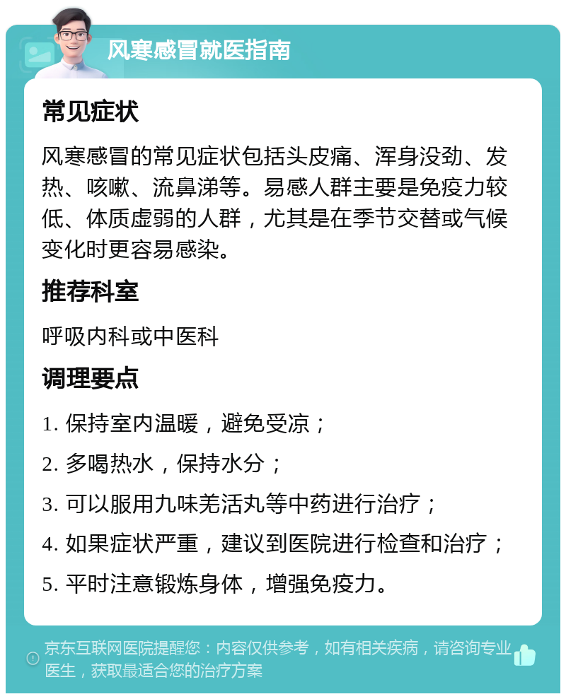 风寒感冒就医指南 常见症状 风寒感冒的常见症状包括头皮痛、浑身没劲、发热、咳嗽、流鼻涕等。易感人群主要是免疫力较低、体质虚弱的人群，尤其是在季节交替或气候变化时更容易感染。 推荐科室 呼吸内科或中医科 调理要点 1. 保持室内温暖，避免受凉； 2. 多喝热水，保持水分； 3. 可以服用九味羌活丸等中药进行治疗； 4. 如果症状严重，建议到医院进行检查和治疗； 5. 平时注意锻炼身体，增强免疫力。