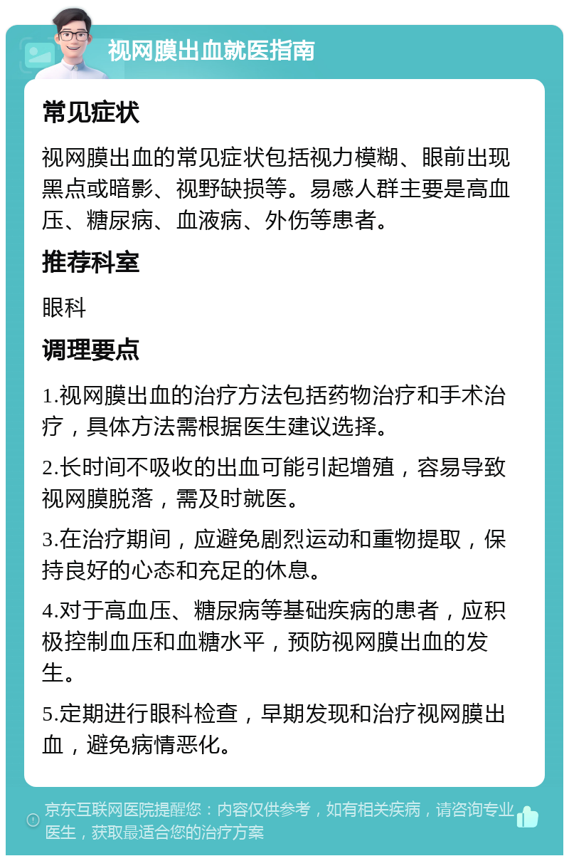 视网膜出血就医指南 常见症状 视网膜出血的常见症状包括视力模糊、眼前出现黑点或暗影、视野缺损等。易感人群主要是高血压、糖尿病、血液病、外伤等患者。 推荐科室 眼科 调理要点 1.视网膜出血的治疗方法包括药物治疗和手术治疗，具体方法需根据医生建议选择。 2.长时间不吸收的出血可能引起增殖，容易导致视网膜脱落，需及时就医。 3.在治疗期间，应避免剧烈运动和重物提取，保持良好的心态和充足的休息。 4.对于高血压、糖尿病等基础疾病的患者，应积极控制血压和血糖水平，预防视网膜出血的发生。 5.定期进行眼科检查，早期发现和治疗视网膜出血，避免病情恶化。