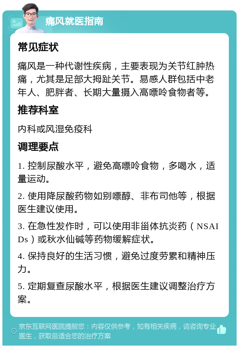 痛风就医指南 常见症状 痛风是一种代谢性疾病，主要表现为关节红肿热痛，尤其是足部大拇趾关节。易感人群包括中老年人、肥胖者、长期大量摄入高嘌呤食物者等。 推荐科室 内科或风湿免疫科 调理要点 1. 控制尿酸水平，避免高嘌呤食物，多喝水，适量运动。 2. 使用降尿酸药物如别嘌醇、非布司他等，根据医生建议使用。 3. 在急性发作时，可以使用非甾体抗炎药（NSAIDs）或秋水仙碱等药物缓解症状。 4. 保持良好的生活习惯，避免过度劳累和精神压力。 5. 定期复查尿酸水平，根据医生建议调整治疗方案。