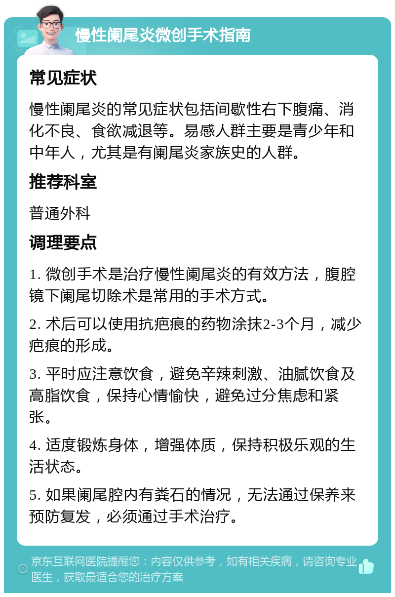 慢性阑尾炎微创手术指南 常见症状 慢性阑尾炎的常见症状包括间歇性右下腹痛、消化不良、食欲减退等。易感人群主要是青少年和中年人，尤其是有阑尾炎家族史的人群。 推荐科室 普通外科 调理要点 1. 微创手术是治疗慢性阑尾炎的有效方法，腹腔镜下阑尾切除术是常用的手术方式。 2. 术后可以使用抗疤痕的药物涂抹2-3个月，减少疤痕的形成。 3. 平时应注意饮食，避免辛辣刺激、油腻饮食及高脂饮食，保持心情愉快，避免过分焦虑和紧张。 4. 适度锻炼身体，增强体质，保持积极乐观的生活状态。 5. 如果阑尾腔内有粪石的情况，无法通过保养来预防复发，必须通过手术治疗。