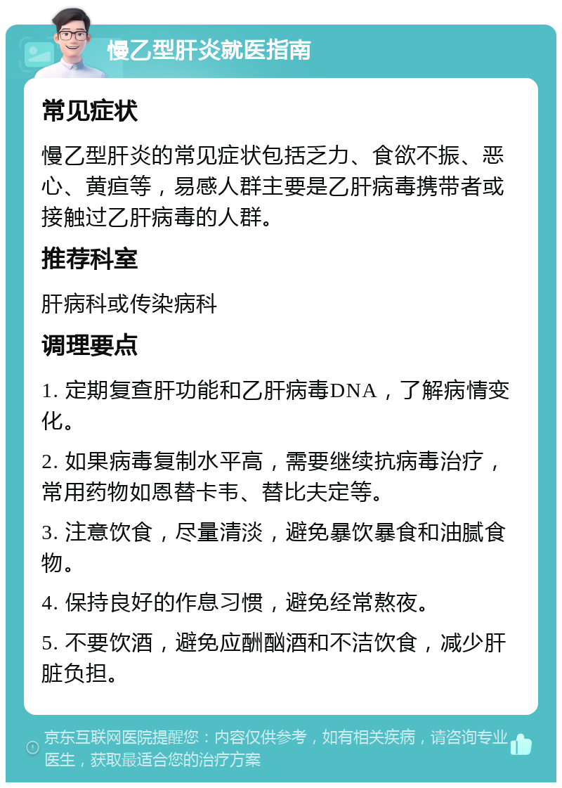 慢乙型肝炎就医指南 常见症状 慢乙型肝炎的常见症状包括乏力、食欲不振、恶心、黄疸等，易感人群主要是乙肝病毒携带者或接触过乙肝病毒的人群。 推荐科室 肝病科或传染病科 调理要点 1. 定期复查肝功能和乙肝病毒DNA，了解病情变化。 2. 如果病毒复制水平高，需要继续抗病毒治疗，常用药物如恩替卡韦、替比夫定等。 3. 注意饮食，尽量清淡，避免暴饮暴食和油腻食物。 4. 保持良好的作息习惯，避免经常熬夜。 5. 不要饮酒，避免应酬酗酒和不洁饮食，减少肝脏负担。