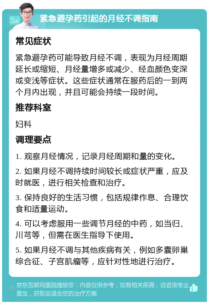 紧急避孕药引起的月经不调指南 常见症状 紧急避孕药可能导致月经不调，表现为月经周期延长或缩短、月经量增多或减少、经血颜色变深或变浅等症状。这些症状通常在服药后的一到两个月内出现，并且可能会持续一段时间。 推荐科室 妇科 调理要点 1. 观察月经情况，记录月经周期和量的变化。 2. 如果月经不调持续时间较长或症状严重，应及时就医，进行相关检查和治疗。 3. 保持良好的生活习惯，包括规律作息、合理饮食和适量运动。 4. 可以考虑服用一些调节月经的中药，如当归、川芎等，但需在医生指导下使用。 5. 如果月经不调与其他疾病有关，例如多囊卵巢综合征、子宫肌瘤等，应针对性地进行治疗。