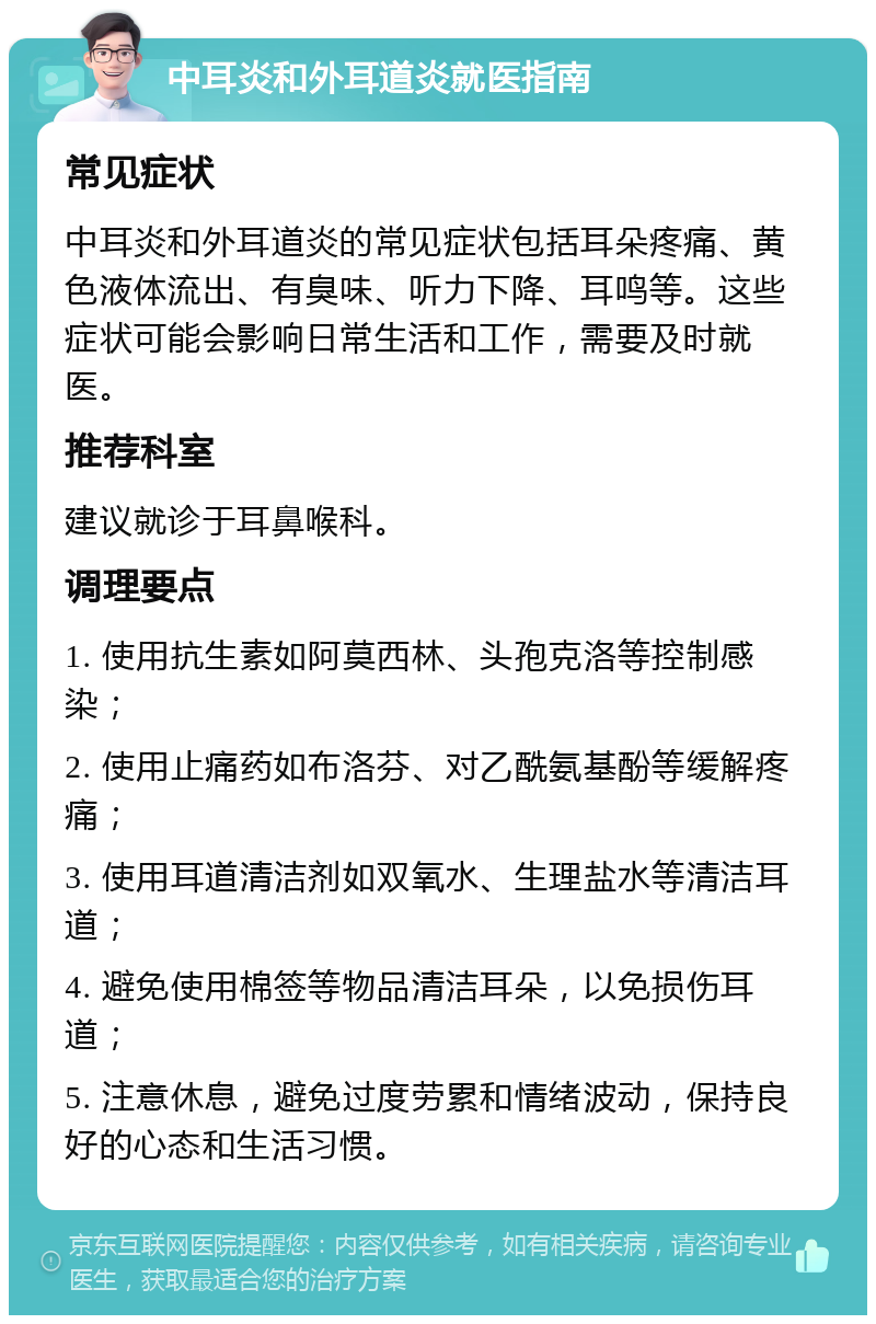 中耳炎和外耳道炎就医指南 常见症状 中耳炎和外耳道炎的常见症状包括耳朵疼痛、黄色液体流出、有臭味、听力下降、耳鸣等。这些症状可能会影响日常生活和工作，需要及时就医。 推荐科室 建议就诊于耳鼻喉科。 调理要点 1. 使用抗生素如阿莫西林、头孢克洛等控制感染； 2. 使用止痛药如布洛芬、对乙酰氨基酚等缓解疼痛； 3. 使用耳道清洁剂如双氧水、生理盐水等清洁耳道； 4. 避免使用棉签等物品清洁耳朵，以免损伤耳道； 5. 注意休息，避免过度劳累和情绪波动，保持良好的心态和生活习惯。