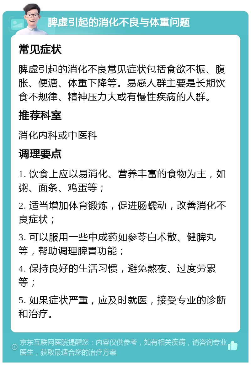 脾虚引起的消化不良与体重问题 常见症状 脾虚引起的消化不良常见症状包括食欲不振、腹胀、便溏、体重下降等。易感人群主要是长期饮食不规律、精神压力大或有慢性疾病的人群。 推荐科室 消化内科或中医科 调理要点 1. 饮食上应以易消化、营养丰富的食物为主，如粥、面条、鸡蛋等； 2. 适当增加体育锻炼，促进肠蠕动，改善消化不良症状； 3. 可以服用一些中成药如参苓白术散、健脾丸等，帮助调理脾胃功能； 4. 保持良好的生活习惯，避免熬夜、过度劳累等； 5. 如果症状严重，应及时就医，接受专业的诊断和治疗。