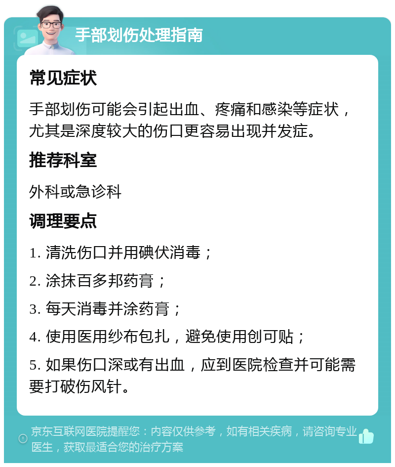 手部划伤处理指南 常见症状 手部划伤可能会引起出血、疼痛和感染等症状，尤其是深度较大的伤口更容易出现并发症。 推荐科室 外科或急诊科 调理要点 1. 清洗伤口并用碘伏消毒； 2. 涂抹百多邦药膏； 3. 每天消毒并涂药膏； 4. 使用医用纱布包扎，避免使用创可贴； 5. 如果伤口深或有出血，应到医院检查并可能需要打破伤风针。