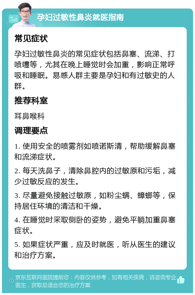 孕妇过敏性鼻炎就医指南 常见症状 孕妇过敏性鼻炎的常见症状包括鼻塞、流涕、打喷嚏等，尤其在晚上睡觉时会加重，影响正常呼吸和睡眠。易感人群主要是孕妇和有过敏史的人群。 推荐科室 耳鼻喉科 调理要点 1. 使用安全的喷雾剂如喷诺斯清，帮助缓解鼻塞和流涕症状。 2. 每天洗鼻子，清除鼻腔内的过敏原和污垢，减少过敏反应的发生。 3. 尽量避免接触过敏原，如粉尘螨、蟑螂等，保持居住环境的清洁和干燥。 4. 在睡觉时采取侧卧的姿势，避免平躺加重鼻塞症状。 5. 如果症状严重，应及时就医，听从医生的建议和治疗方案。